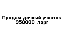 Продам дачный участок 350000 ,торг 